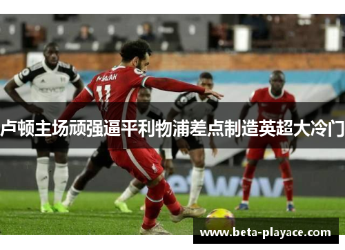 卢顿主场顽强逼平利物浦差点制造英超大冷门